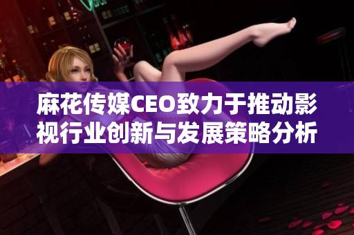 麻花传媒CEO致力于推动影视行业创新与发展策略分析