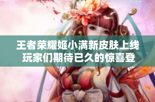 王者荣耀姬小满新皮肤上线 玩家们期待已久的惊喜登录活动