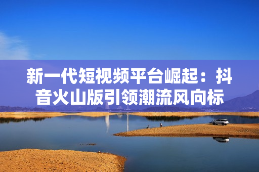 新一代短视频平台崛起：抖音火山版引领潮流风向标