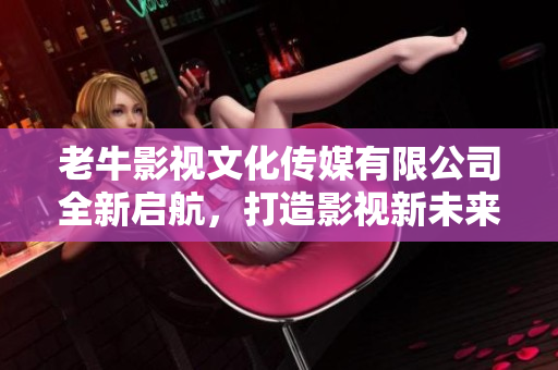 老牛影视文化传媒有限公司全新启航，打造影视新未来