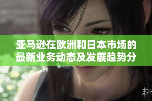 亚马逊在欧洲和日本市场的最新业务动态及发展趋势分析