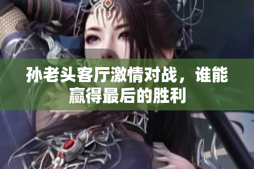 孙老头客厅激情对战，谁能赢得最后的胜利