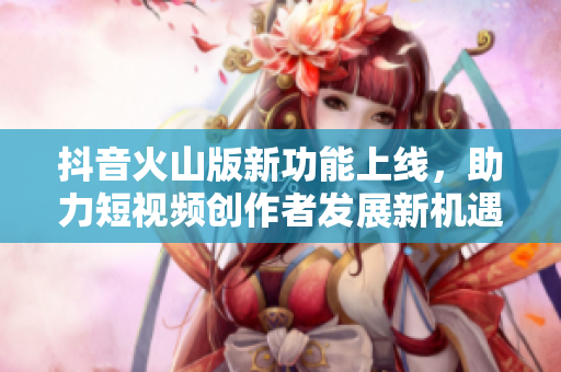 抖音火山版新功能上线，助力短视频创作者发展新机遇