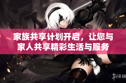 家族共享计划开启，让您与家人共享精彩生活与服务