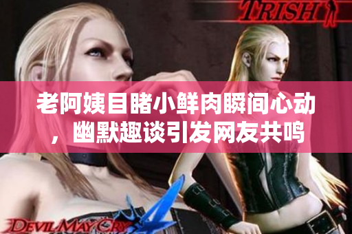 老阿姨目睹小鲜肉瞬间心动，幽默趣谈引发网友共鸣