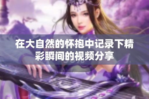 在大自然的怀抱中记录下精彩瞬间的视频分享