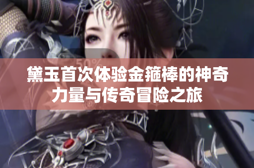 黛玉首次体验金箍棒的神奇力量与传奇冒险之旅