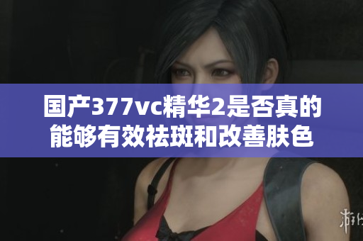 国产377vc精华2是否真的能够有效祛斑和改善肤色