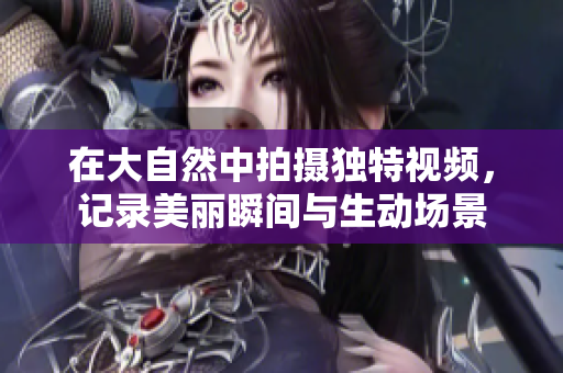 在大自然中拍摄独特视频，记录美丽瞬间与生动场景