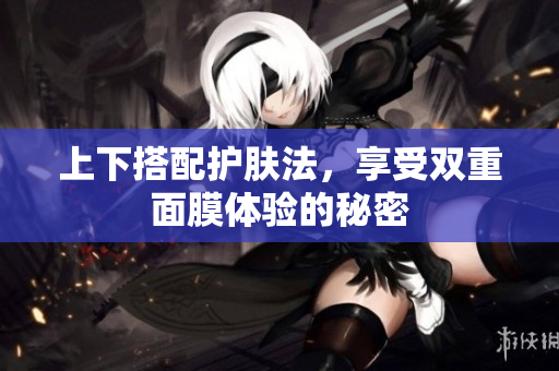 上下搭配护肤法，享受双重面膜体验的秘密