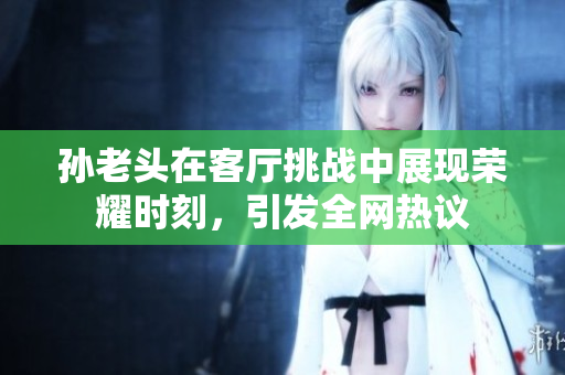 孙老头在客厅挑战中展现荣耀时刻，引发全网热议