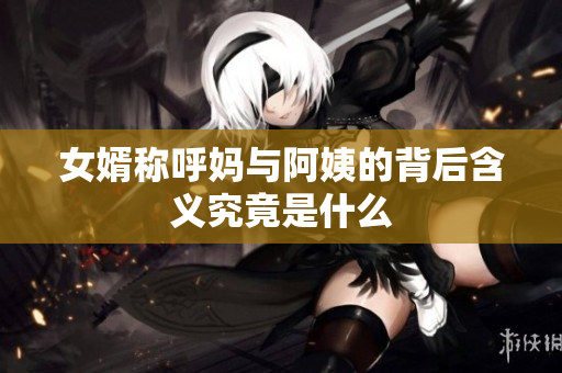 女婿称呼妈与阿姨的背后含义究竟是什么