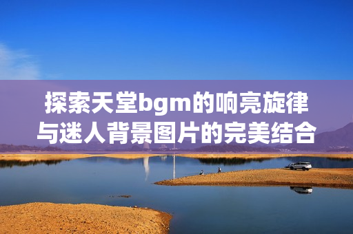 探索天堂bgm的响亮旋律与迷人背景图片的完美结合