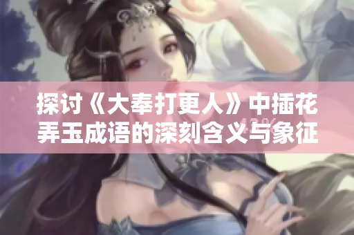 探讨《大奉打更人》中插花弄玉成语的深刻含义与象征
