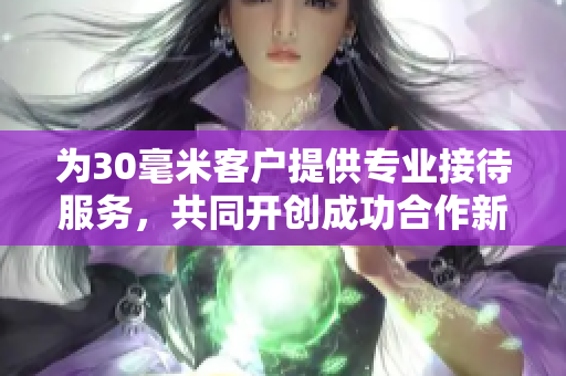 为30毫米客户提供专业接待服务，共同开创成功合作新篇章