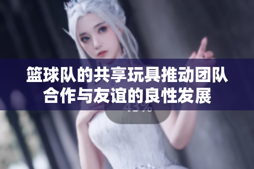 篮球队的共享玩具推动团队合作与友谊的良性发展