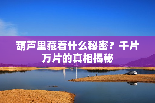 葫芦里藏着什么秘密？千片万片的真相揭秘