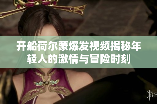 开船荷尔蒙爆发视频揭秘年轻人的激情与冒险时刻