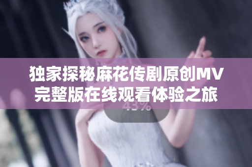 独家探秘麻花传剧原创MV完整版在线观看体验之旅