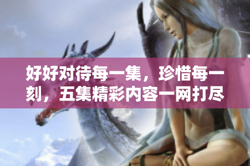 好好对待每一集，珍惜每一刻，五集精彩内容一网打尽