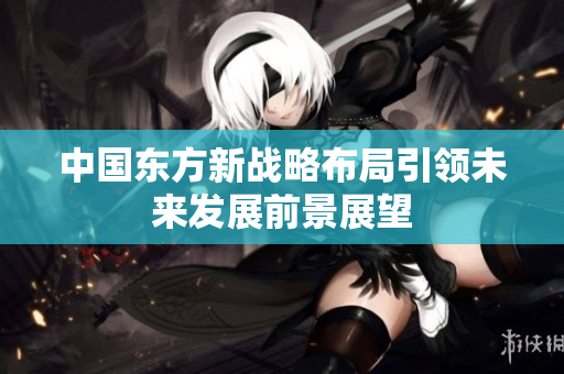 中国东方新战略布局引领未来发展前景展望