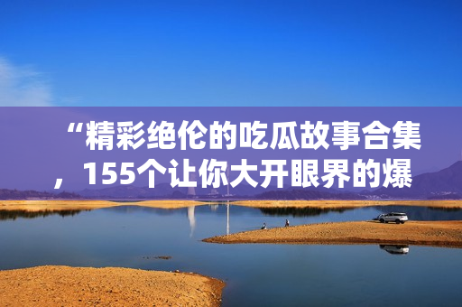 “精彩绝伦的吃瓜故事合集，155个让你大开眼界的爆料！”