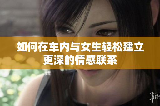 如何在车内与女生轻松建立更深的情感联系