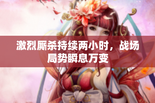 激烈厮杀持续两小时，战场局势瞬息万变