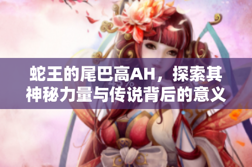 蛇王的尾巴高AH，探索其神秘力量与传说背后的意义