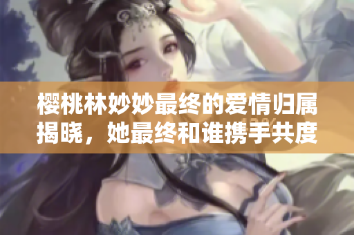 樱桃林妙妙最终的爱情归属揭晓，她最终和谁携手共度余生