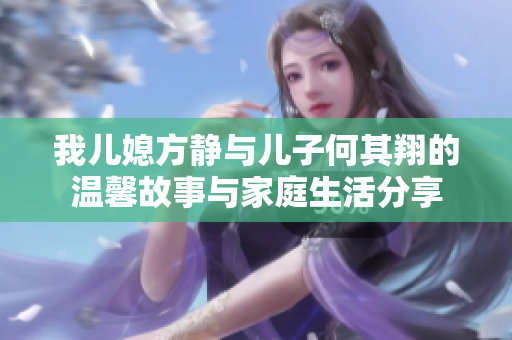 我儿媳方静与儿子何其翔的温馨故事与家庭生活分享
