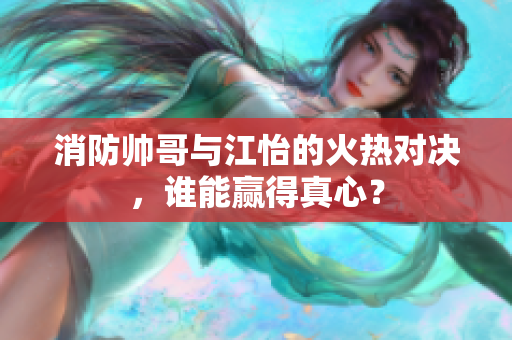 消防帅哥与江怡的火热对决，谁能赢得真心？