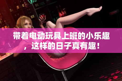 带着电动玩具上班的小乐趣，这样的日子真有趣！