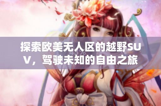 探索欧美无人区的越野SUV，驾驶未知的自由之旅