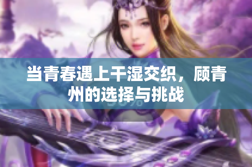 当青春遇上干湿交织，顾青州的选择与挑战