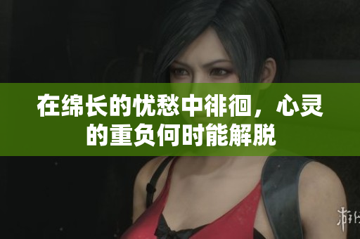 在绵长的忧愁中徘徊，心灵的重负何时能解脱