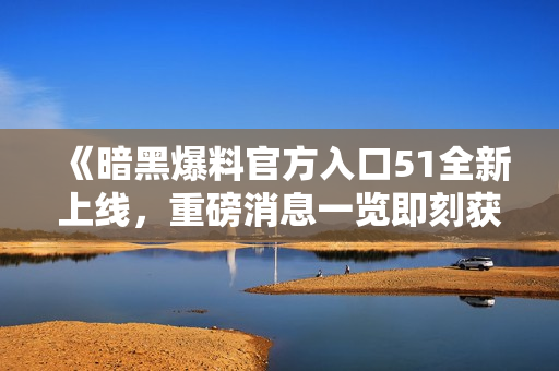 《暗黑爆料官方入口51全新上线，重磅消息一览即刻获取》