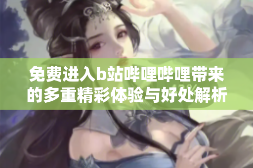 免费进入b站哔哩哔哩带来的多重精彩体验与好处解析