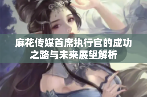 麻花传媒首席执行官的成功之路与未来展望解析