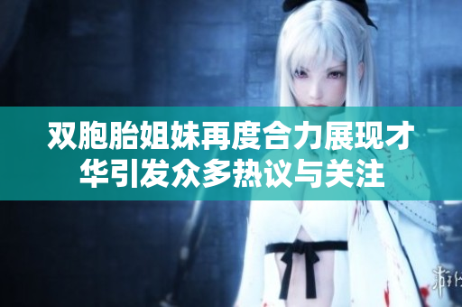 双胞胎姐妹再度合力展现才华引发众多热议与关注