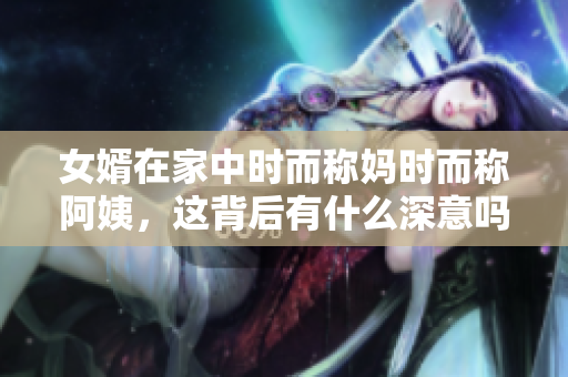 女婿在家中时而称妈时而称阿姨，这背后有什么深意吗