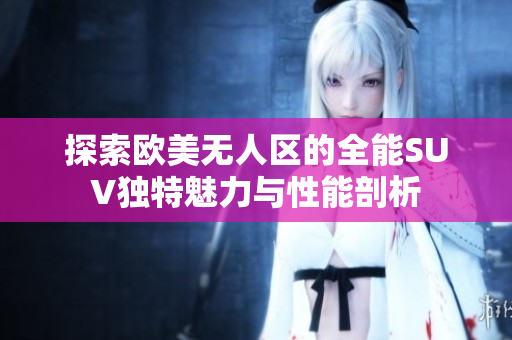 探索欧美无人区的全能SUV独特魅力与性能剖析
