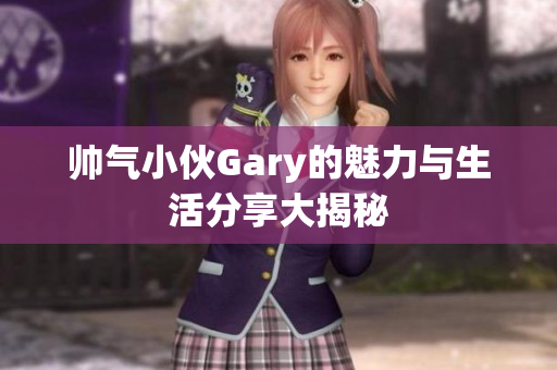 帅气小伙Gary的魅力与生活分享大揭秘