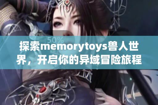 探索memorytoys兽人世界，开启你的异域冒险旅程