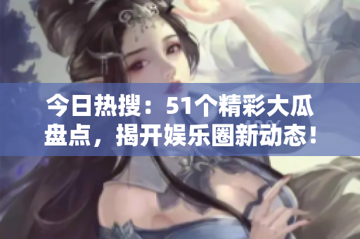 今日热搜：51个精彩大瓜盘点，揭开娱乐圈新动态！