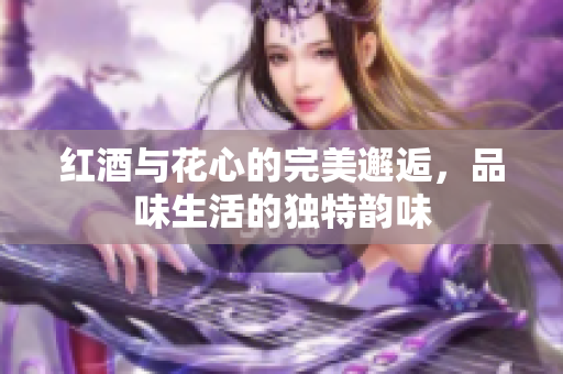 红酒与花心的完美邂逅，品味生活的独特韵味