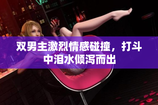 双男主激烈情感碰撞，打斗中泪水倾泻而出