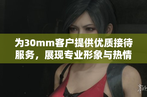 为30mm客户提供优质接待服务，展现专业形象与热情欢迎