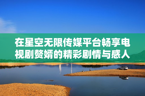 在星空无限传媒平台畅享电视剧赘婿的精彩剧情与感人故事