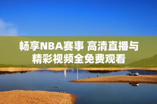 畅享NBA赛事 高清直播与精彩视频全免费观看